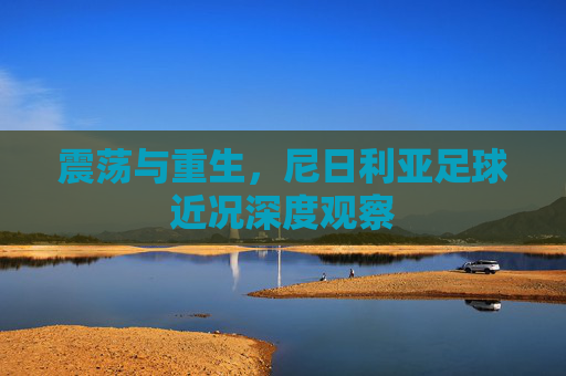 震荡与重生,尼日利亚足球近况深度观察