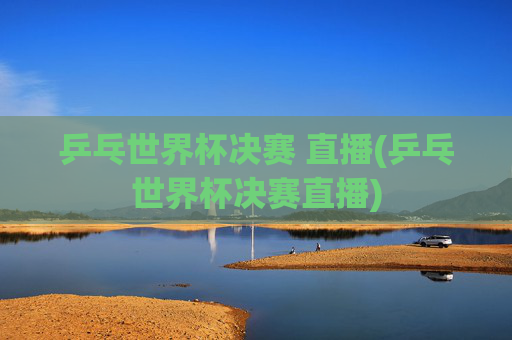 乒乓世界杯决赛 直播(乒乓世界杯决赛直播)