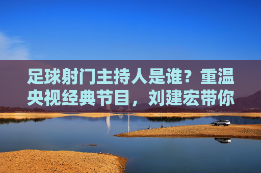 足球射门主持人是谁?重温央视经典节目,刘建宏带你回到激情年代