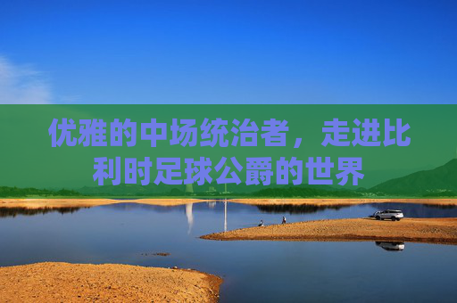 优雅的中场统治者,走进比利时足球公爵的世界