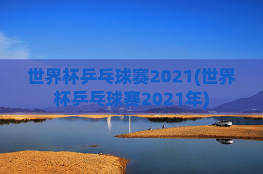 世界杯乒乓球赛2021(世界杯乒乓球赛2021年)