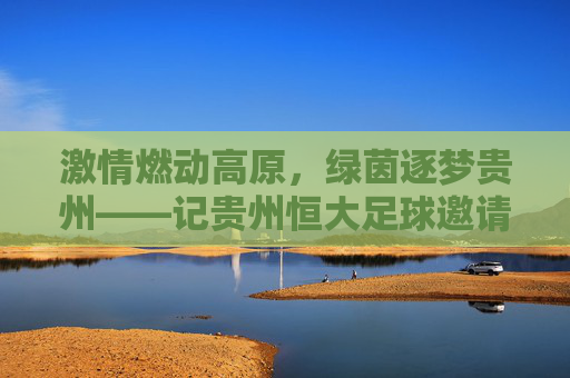 激情燃动高原,绿茵逐梦贵州——记贵州恒大足球邀请赛