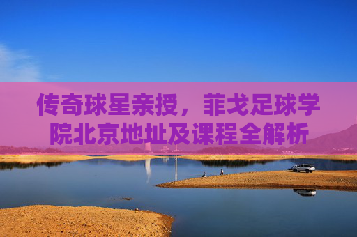 传奇球星亲授,菲戈足球学院北京地址及课程全解析