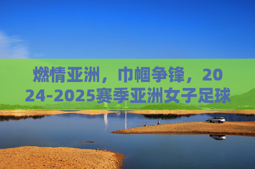 燃情亚洲，巾帼争锋，2024-2025赛季亚洲女子足球赛程全解析