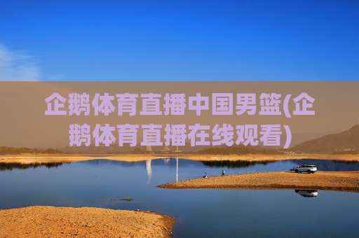 企鹅体育直播中国男篮(企鹅体育直播在线观看)