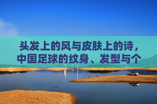 头发上的风与皮肤上的诗,中国足球的纹身、发型与个性突围