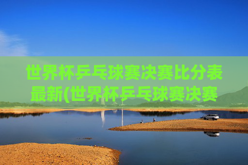 世界杯乒乓球赛决赛比分表最新(世界杯乒乓球赛决赛比分表最新消息)