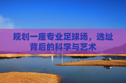 规划一座专业足球场，选址背后的科学与艺术