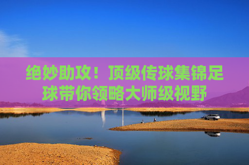 绝妙助攻！顶级传球集锦足球带你领略大师级视野