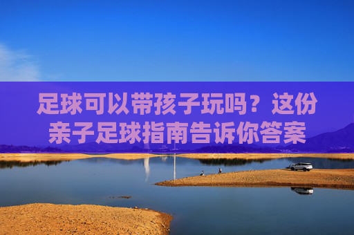 足球可以带孩子玩吗?这份亲子足球指南告诉你答案