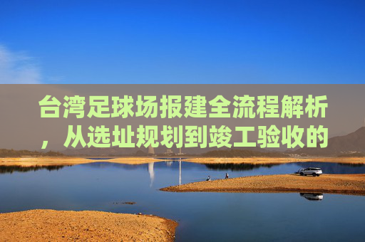 台湾足球场报建全流程解析,从选址规划到竣工验收的实务指南