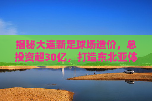 揭秘大连新足球场造价，总投资超30亿，打造东北亚体育新地标