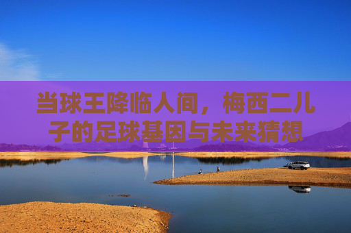 当球王降临人间,梅西二儿子的足球基因与未来猜想
