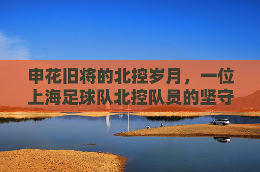 申花旧将的北控岁月,一位上海足球队北控队员的坚守与传承