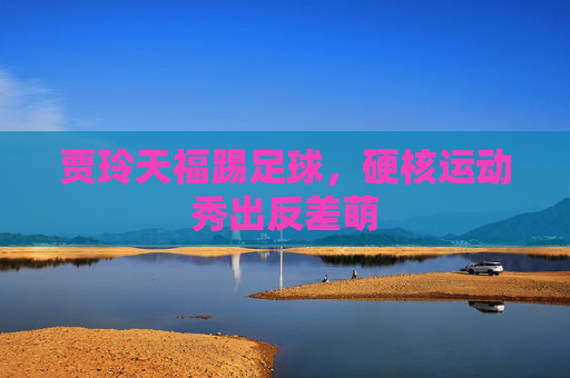 贾玲天福踢足球,硬核运动秀出反差萌