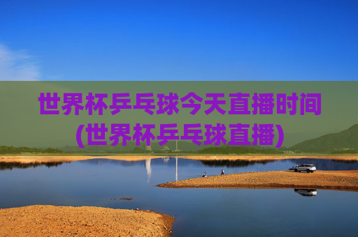 世界杯乒乓球今天直播时间(世界杯乒乓球直播)