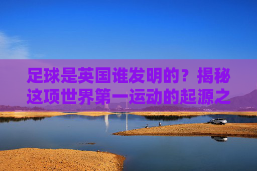 足球是英国谁发明的?揭秘这项世界第一运动的起源之谜