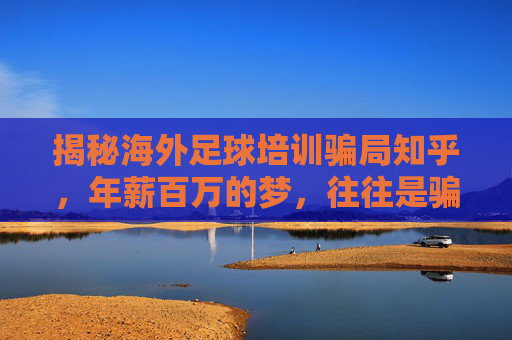 揭秘海外足球培训骗局知乎,年薪百万的梦,往往是骗局的开始