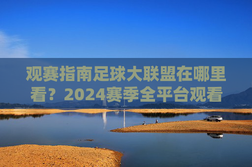 观赛指南足球大联盟在哪里看?2024赛季全平台观看攻略与精彩看点