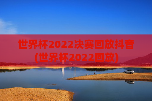 世界杯2022决赛回放抖音(世界杯2022回放)