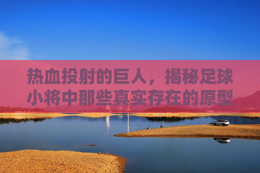 热血投射的巨人,揭秘足球小将中那些真实存在的原型球星