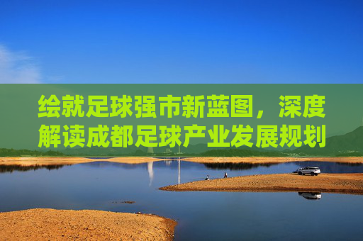 绘就足球强市新蓝图，深度解读成都足球产业发展规划