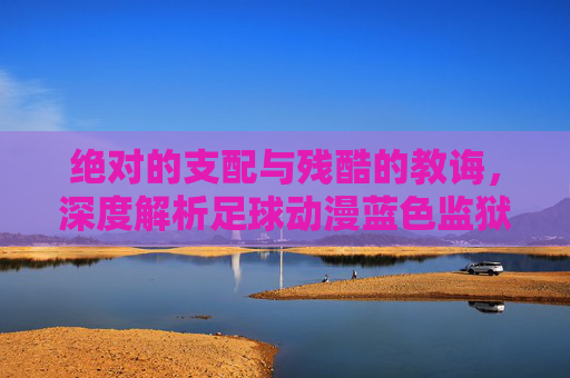 绝对的支配与残酷的教诲，深度解析足球动漫蓝色监狱中的王教练伊地知星夏