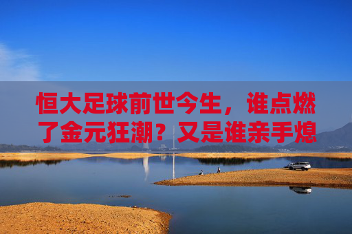 恒大足球前世今生,谁点燃了金元狂潮?又是谁亲手熄灭了那盏灯?