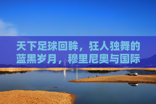 天下足球回眸,狂人独舞的蓝黑岁月,穆里尼奥与国际米兰的传奇史诗