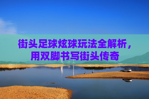 街头足球炫球玩法全解析,用双脚书写街头传奇