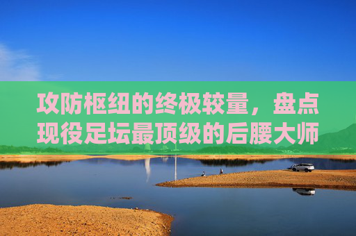 攻防枢纽的终极较量,盘点现役足坛最顶级的后腰大师