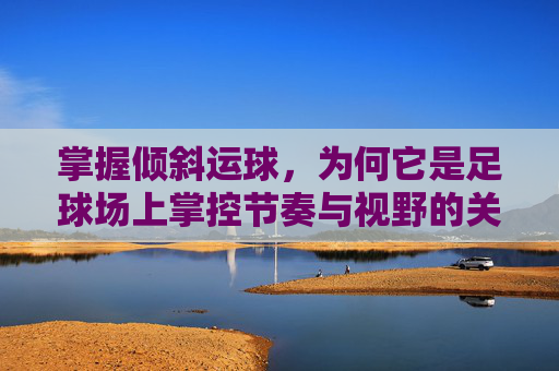 掌握倾斜运球,为何它是足球场上掌控节奏与视野的关键?