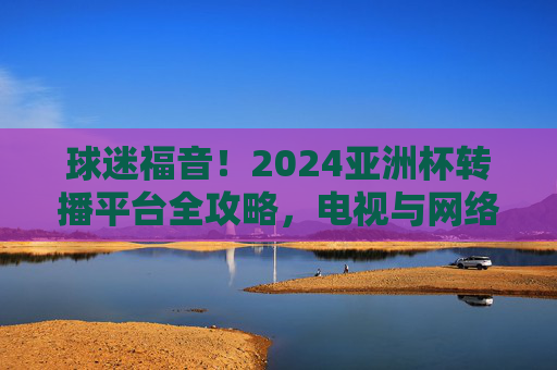球迷福音!2024亚洲杯转播平台全攻略,电视与网络直播都在这