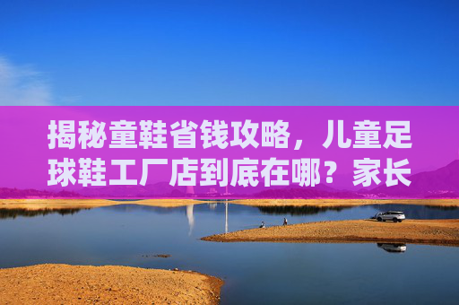 揭秘童鞋省钱攻略，儿童足球鞋工厂店到底在哪？家长必看指南
