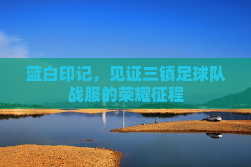 蓝白印记,见证三镇足球队战服的荣耀征程
