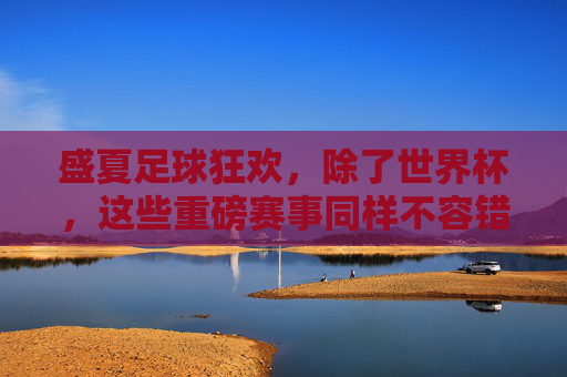盛夏足球狂欢,除了世界杯,这些重磅赛事同样不容错过