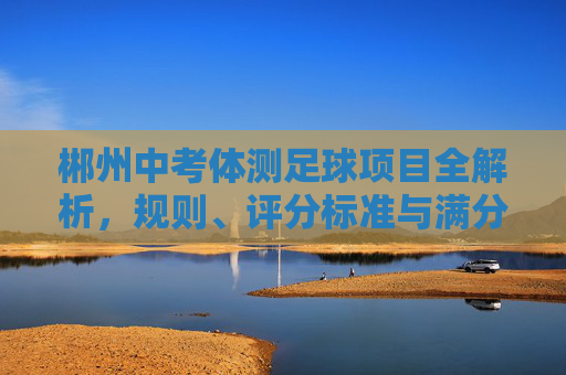 郴州中考体测足球项目全解析，规则、评分标准与满分备考技巧