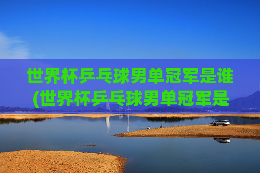 世界杯乒乓球男单冠军是谁(世界杯乒乓球男单冠军是谁)