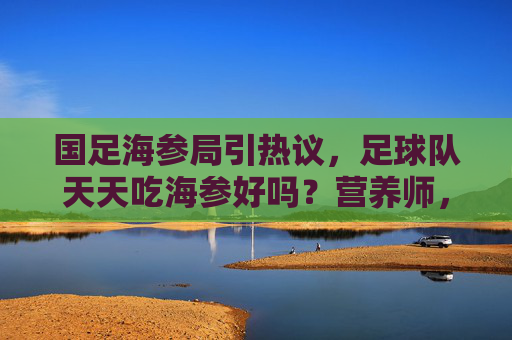 国足海参局引热议,足球队天天吃海参好吗?营养师,这3点误区需警惕
