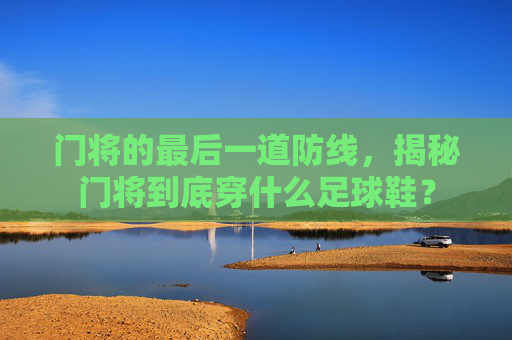 门将的最后一道防线,揭秘门将到底穿什么足球鞋?