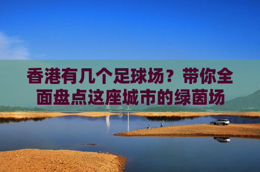 香港有几个足球场?带你全面盘点这座城市的绿茵场