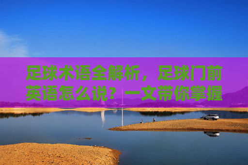 足球术语全解析，足球门前英语怎么说？一文带你掌握射门区域表达