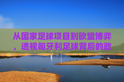 从国家足球项目到欧盟博弈,透视匈牙利足球背后的政治与法律纠葛