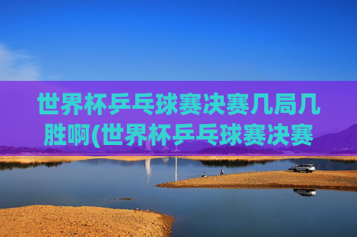 世界杯乒乓球赛决赛几局几胜啊(世界杯乒乓球赛决赛几局几胜啊视频)