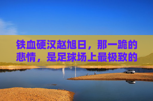 铁血硬汉赵旭日,那一跪的悲情,是足球场上最极致的乐极生悲