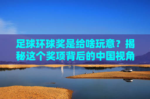 足球环球奖是给啥玩意？揭秘这个奖项背后的中国视角与足球精神