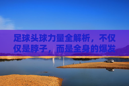 足球头球力量全解析,不仅仅是脖子,而是全身的爆发力