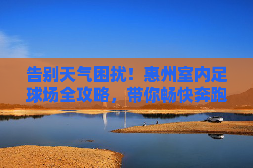 告别天气困扰！惠州室内足球场全攻略，带你畅快奔跑