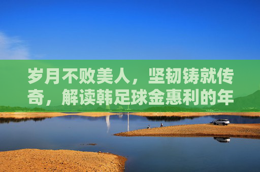 岁月不败美人,坚韧铸就传奇,解读韩足球金惠利的年龄与职业生涯