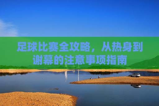 足球比赛全攻略，从热身到谢幕的注意事项指南